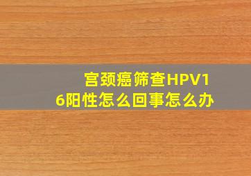 宫颈癌筛查HPV16阳性怎么回事怎么办