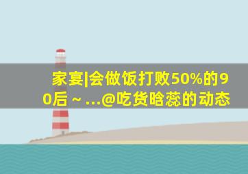 家宴|会做饭打败50%的90后～...@吃货晗蕊的动态