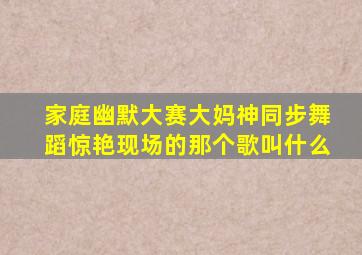 家庭幽默大赛大妈神同步舞蹈惊艳现场的那个歌叫什么