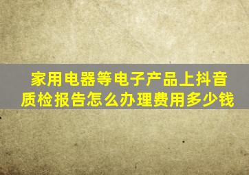 家用电器等电子产品上抖音质检报告怎么办理(费用多少钱(