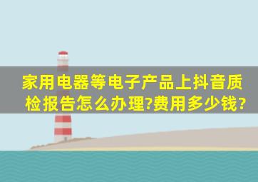 家用电器等电子产品上抖音质检报告怎么办理?费用多少钱?