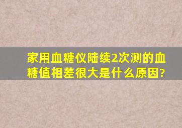 家用血糖仪陆续2次测的血糖值相差很大,是什么原因?