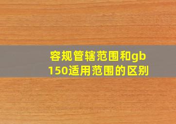 容规管辖范围和gb150适用范围的区别