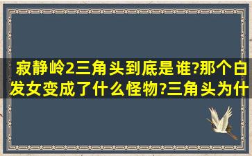 寂静岭2三角头到底是谁?那个白发女变成了什么怪物?三角头为什么在...