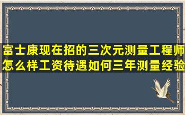 富士康现在招的三次元测量工程师怎么样工资待遇如何(三年测量经验...