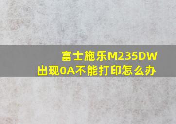 富士施乐M235DW出现0A不能打印怎么办