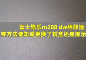 富士施乐m288 dw硒鼓清零方法谁知道,更换了粉盒还是提示