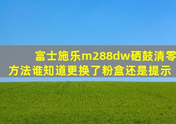 富士施乐m288dw硒鼓清零方法谁知道更换了粉盒还是提示