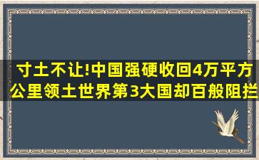 寸土不让!中国强硬收回4万平方公里领土,世界第3大国却百般阻拦