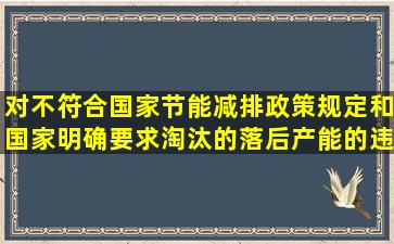 对不符合国家节能减排政策规定和国家明确要求淘汰的落后产能的违规...