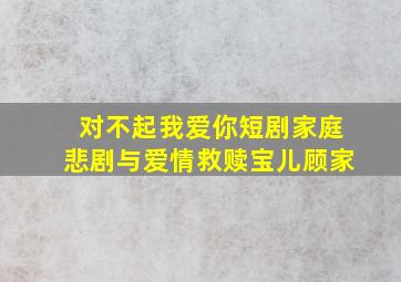 对不起,我爱你短剧家庭悲剧与爱情救赎宝儿顾家