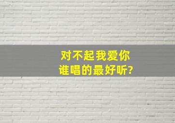 对不起我爱你,谁唱的最好听?