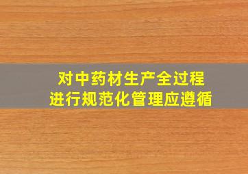 对中药材生产全过程进行规范化管理应遵循