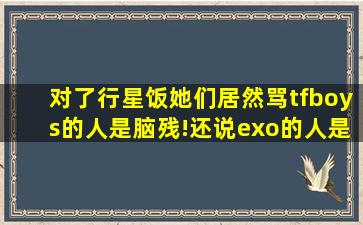 对了,行星饭她们居然骂tfboys的人是脑残!还说exo的人是神!你们同意吗...