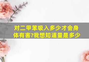 对二甲苯吸入多少才会身体有害?我想知道量是多少