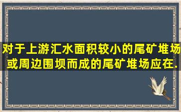 对于上游汇水面积较小的尾矿堆场或周边围坝而成的尾矿堆场应在...