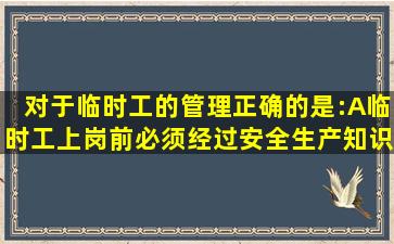 对于临时工的管理,正确的是:()A、临时工上岗前,必须经过安全生产知识...