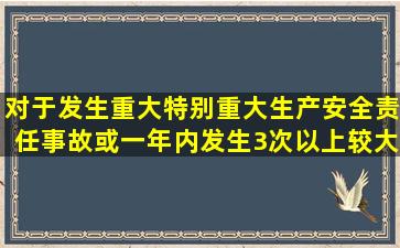 对于发生重大、特别重大生产安全责任事故或一年内发生3次以上较大...