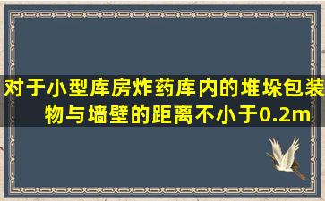 对于小型库房,炸药库内的堆垛包装物与墙壁的距离不小于0.2m( )此...