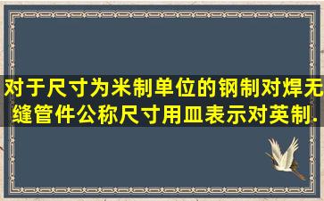 对于尺寸为米制单位的钢制对焊无缝管件,公称尺寸用皿表示,对英制...