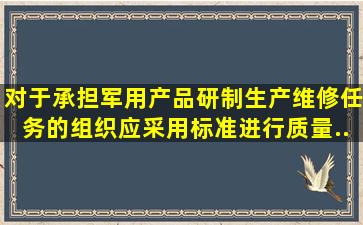 对于承担军用产品研制、生产、维修任务的组织,应采用()标准进行质量...