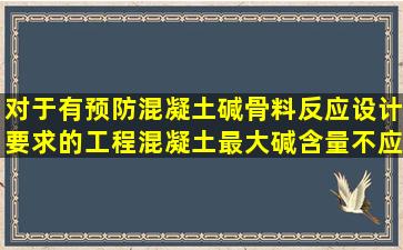 对于有预防混凝土碱骨料反应设计要求的工程,混凝土最大碱含量不应...