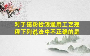 对于磁粉检测通用工艺规程下列说法中不正确的是()。