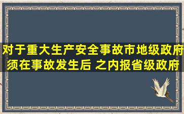 对于重大生产安全事故,市(地)级政府须在事故发生后( )之内报省级政府...