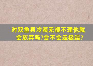 对双鱼男冷漠,无视,不理,他就会放弃吗?会不会走极端?