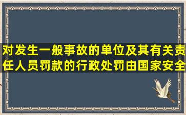 对发生一般事故的单位及其有关责任人员罚款的行政处罚,由国家安全...