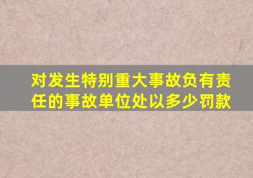 对发生特别重大事故负有责任的事故单位处以多少罚款