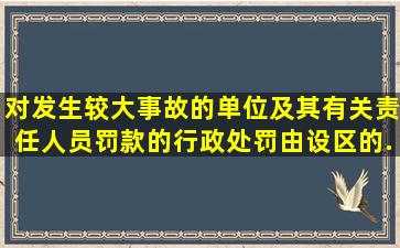 对发生较大事故的单位及其有关责任人员罚款的行政处罚,由设区的...