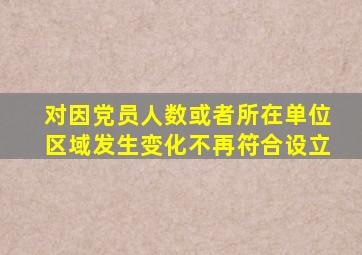 对因党员人数或者所在单位区域发生变化不再符合设立