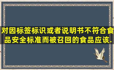 对因标签、标识或者说明书不符合食品安全标准而被召回的食品,应该().