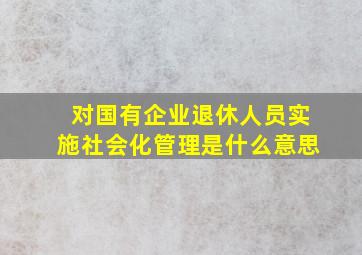 对国有企业退休人员实施社会化管理是什么意思