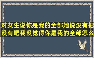 对女生说你是我的全部,她说没有把,没有吧,我没觉得你是我的全部,怎么...