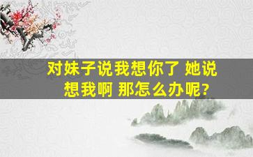 对妹子说我想你了 她说 想我啊 那怎么办呢?