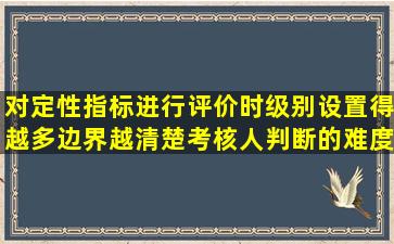 对定性指标进行评价时,级别设置得越多,边界越清楚,考核人判断的难度...