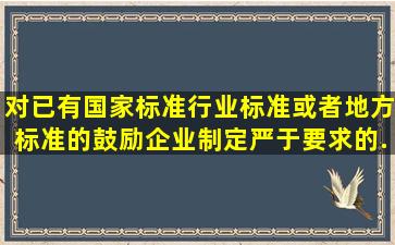 对已有国家标准、行业标准或者地方标准的,鼓励企业制定严于()要求的...