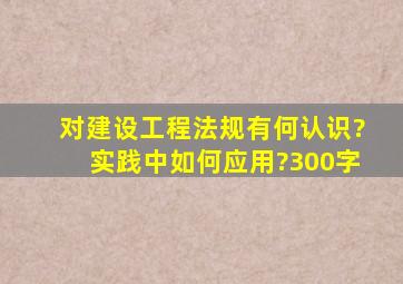 对建设工程法规有何认识?实践中如何应用?300字