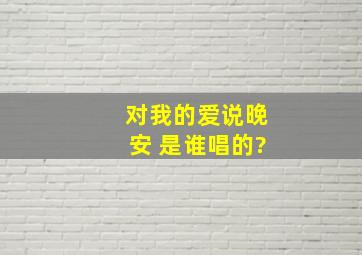 对我的爱说,晚安 是谁唱的?