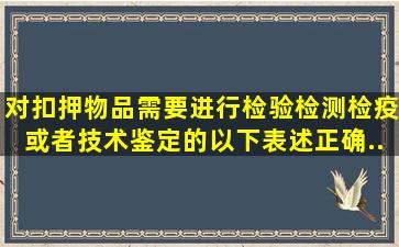 对扣押物品需要进行检验、检测、检疫或者技术鉴定的,以下表述正确...