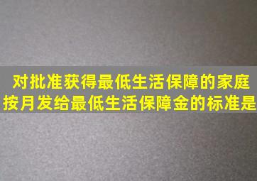 对批准获得最低生活保障的家庭,按月发给最低生活保障金的标准是   。