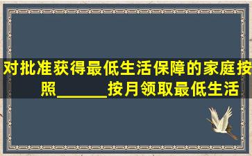 对批准获得最低生活保障的家庭,按照______按月领取最低生活保障金。