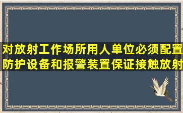 对放射工作场所,用人单位必须配置防护设备和报警装置,保证接触放射...