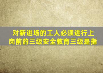 对新进场的工人必须进行上岗前的三级安全教育,三级是指