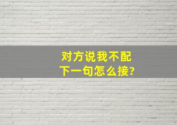 对方说。我不配下一句怎么接?