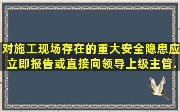 对施工现场存在的重大安全隐患应立即报告或直接向领导、上级主管...