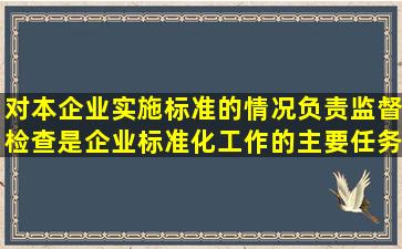 对本企业实施标准的情况负责监督检查是企业标准化工作的主要任务之...