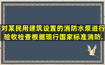 对某民用建筑设置的消防水泵进行验收检查,根据现行国家标准《消防...